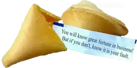 You will know great fortune in business, but if you don't, know it is your fault.